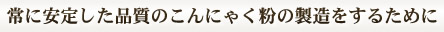 常に安定した品質のこんにゃく粉の製造をするために